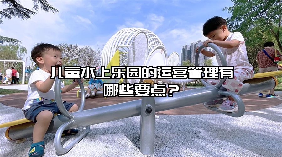 兒童水上樂園的運營管理有哪些要點？