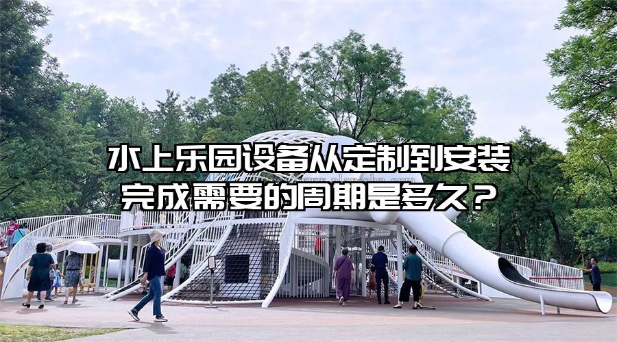 水上樂園設備從定制到安裝完成需要的周期是多久？