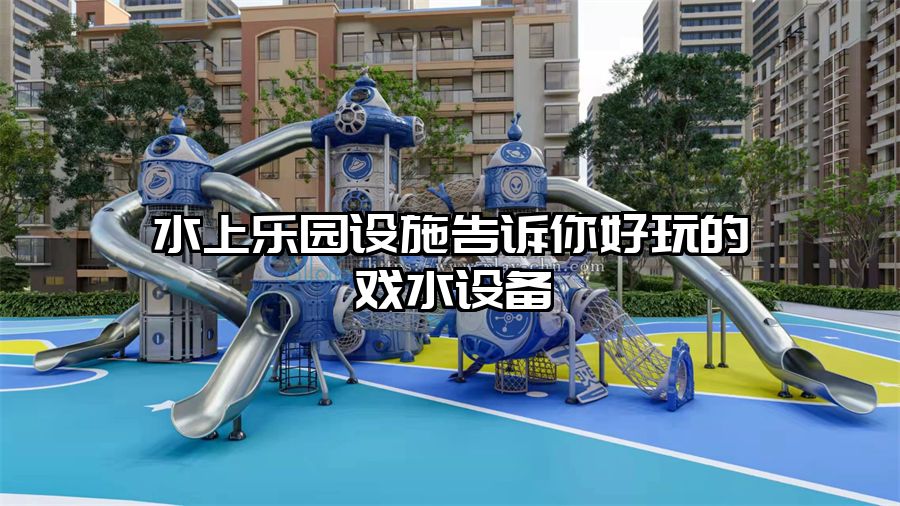 水上樂園設施告訴你好玩的戲水設備