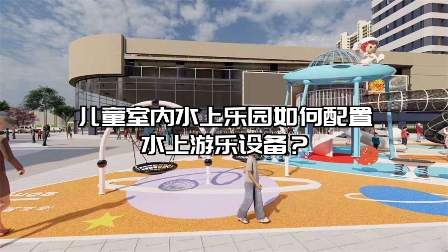 兒童室內(nèi)水上樂園如何配置水上游樂設(shè)備？