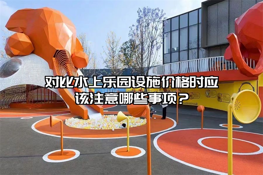 對比水上樂園設施價格時應該注意哪些事項？