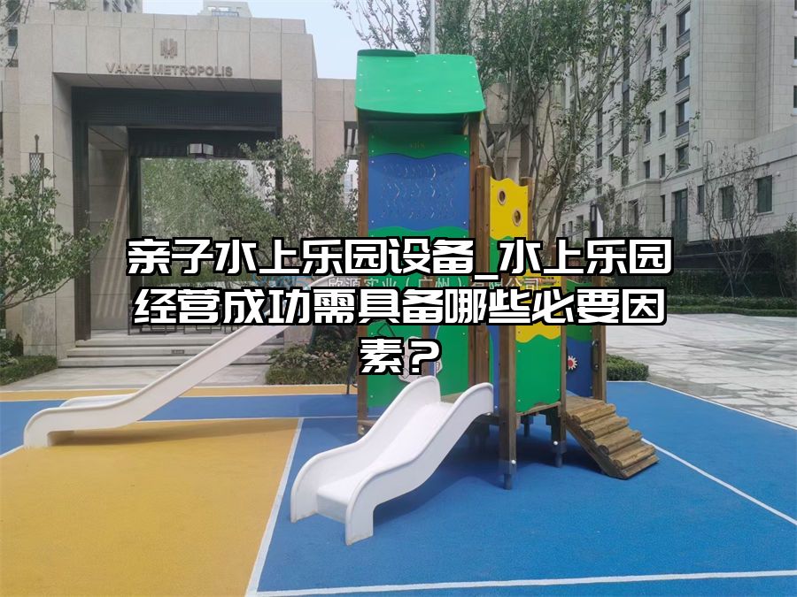親子水上樂園設備_水上樂園經營成功需具備哪些必要因素？