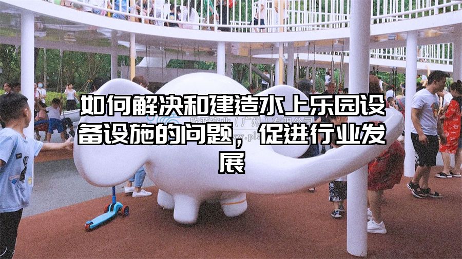 如何解決和建造水上樂園設備設施的問題，促進行業發展