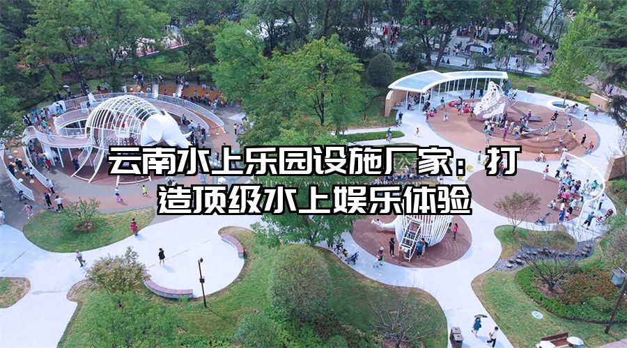 云南水上樂園設施廠家：打造頂級水上娛樂體驗