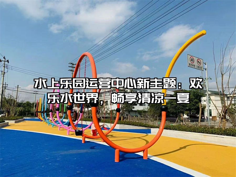 水上樂園運營中心新主題：歡樂水世界，暢享清涼一夏