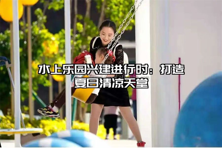 水上樂園興建進(jìn)行時：打造夏日清涼天堂