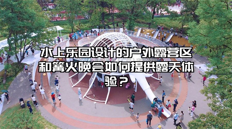 水上樂園設(shè)計的戶外露營區(qū)和篝火晚會如何提供露天體驗？