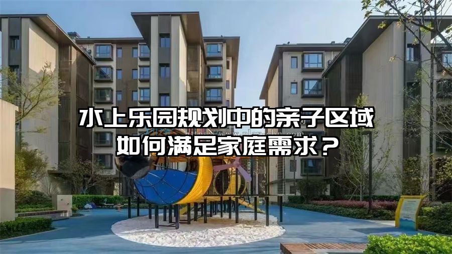 水上樂園規(guī)劃中的親子區(qū)域如何滿足家庭需求？