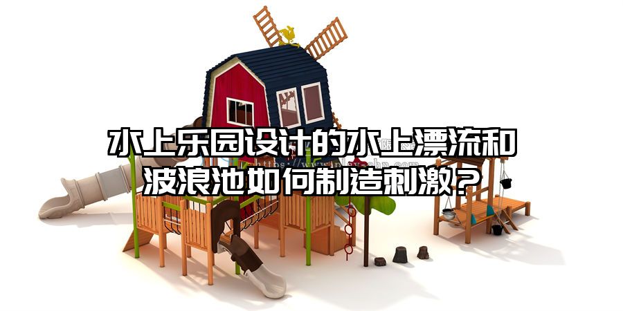 水上樂園設計的水上漂流和波浪池如何制造刺激？