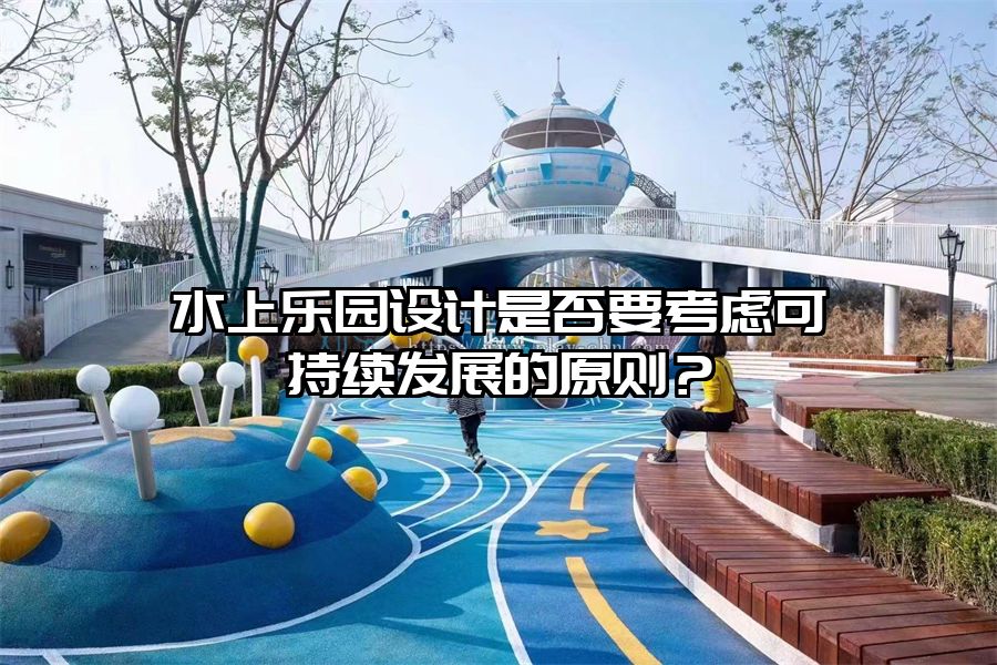 水上樂園設(shè)計是否要考慮可持續(xù)發(fā)展的原則？