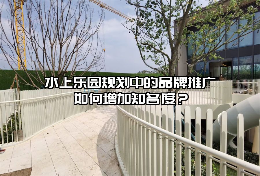 水上樂園規(guī)劃中的品牌推廣如何增加知名度？