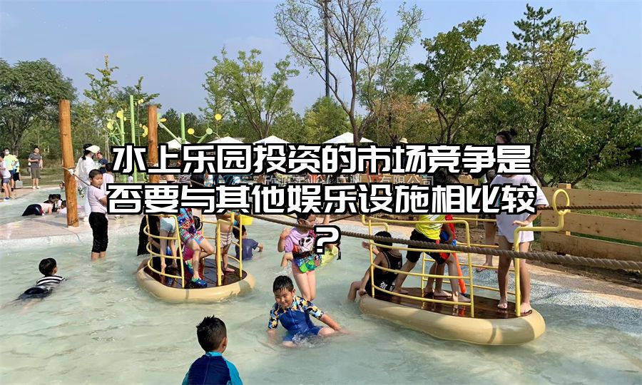水上樂園投資的市場競爭是否要與其他娛樂設(shè)施相比較？