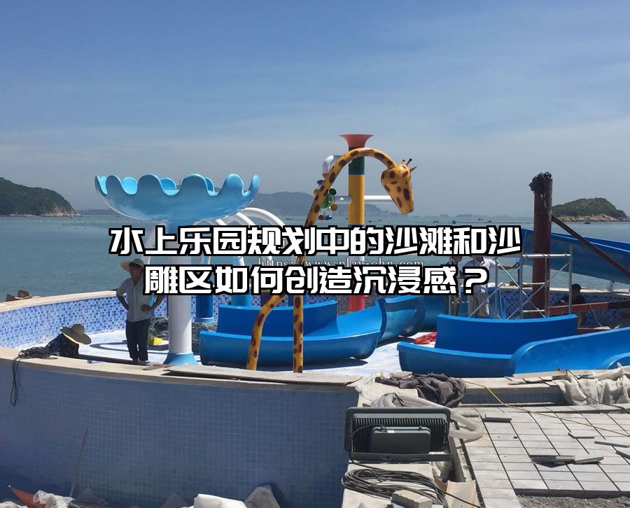 水上樂園規(guī)劃中的沙灘和沙雕區(qū)如何創(chuàng)造沉浸感？
