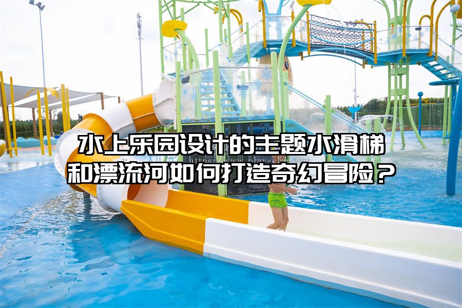 水上樂園設計的主題水滑梯和漂流河如何打造奇幻冒險？