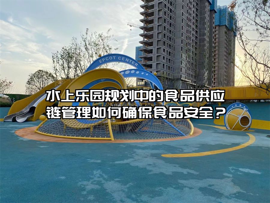 水上樂園規(guī)劃中的食品供應(yīng)鏈管理如何確保食品安全？