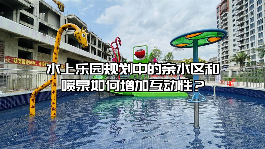 水上樂園規劃中的親水區和噴泉如何增加互動性？