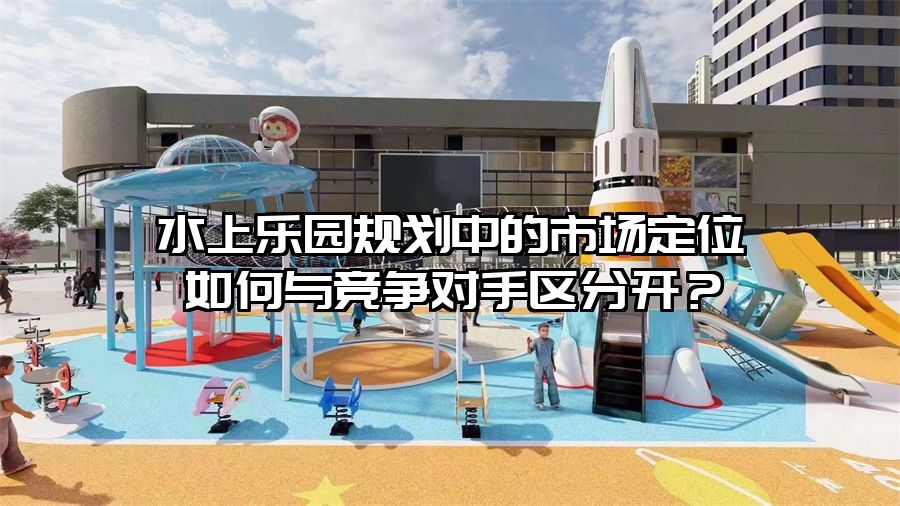 水上樂園規(guī)劃中的市場定位如何與競爭對手區(qū)分開？