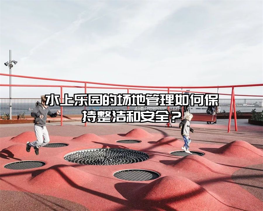 水上樂園的場地管理如何保持整潔和安全？