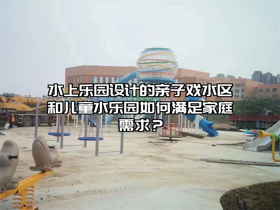 水上樂園設計的親子戲水區和兒童水樂園如何滿足家庭需求？